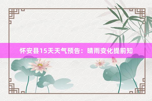 怀安县15天天气预告：晴雨变化提前知